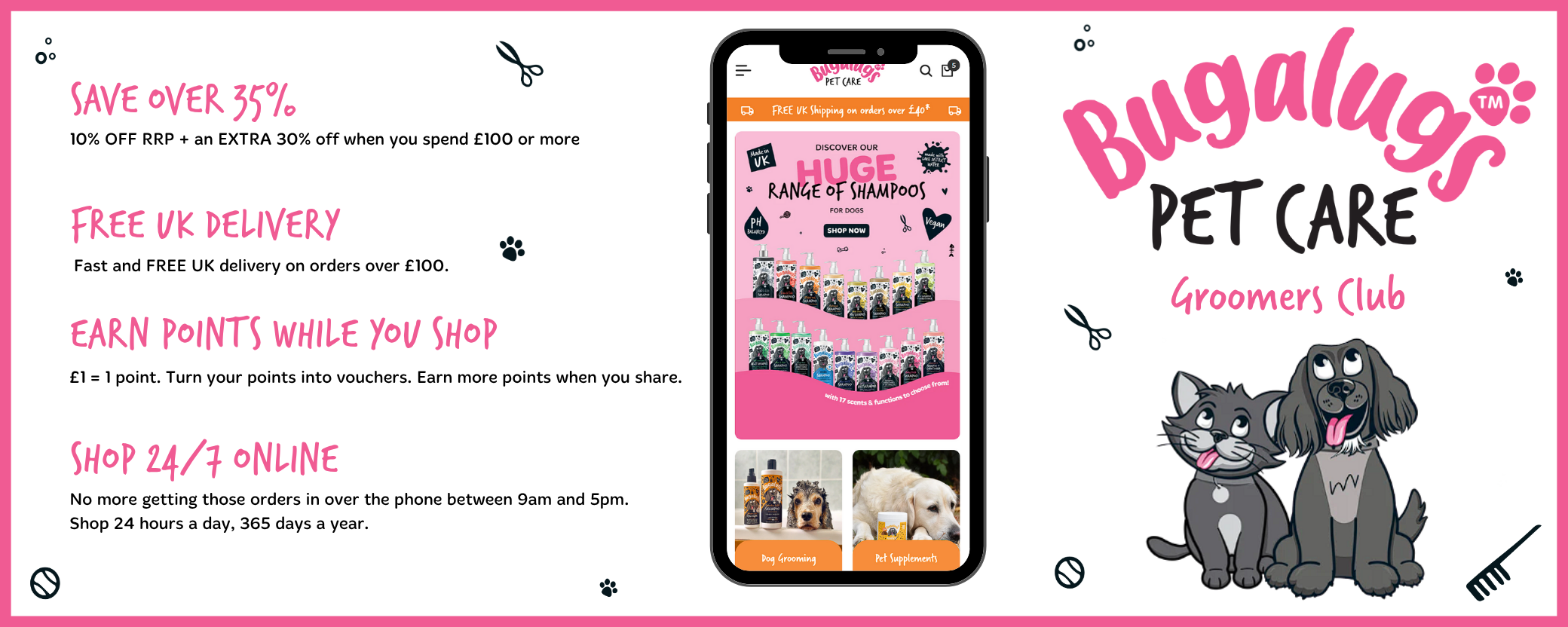Bugalugs Pet Care Groomers Club

Save over 35% - 10% off RRP and an extra 30% off when you spend £100 or more.

Free UK Delivery - fast and free UK delivery on orders over £100.

Earn points while you shop - £1 = 1 point. Turn your points into vouchers. Earn more points when you share.

Shop 24/7 Online - No more getting those orders in over the phone between 9am and 5pm. Shop 24 hours a day, 365 days a year.