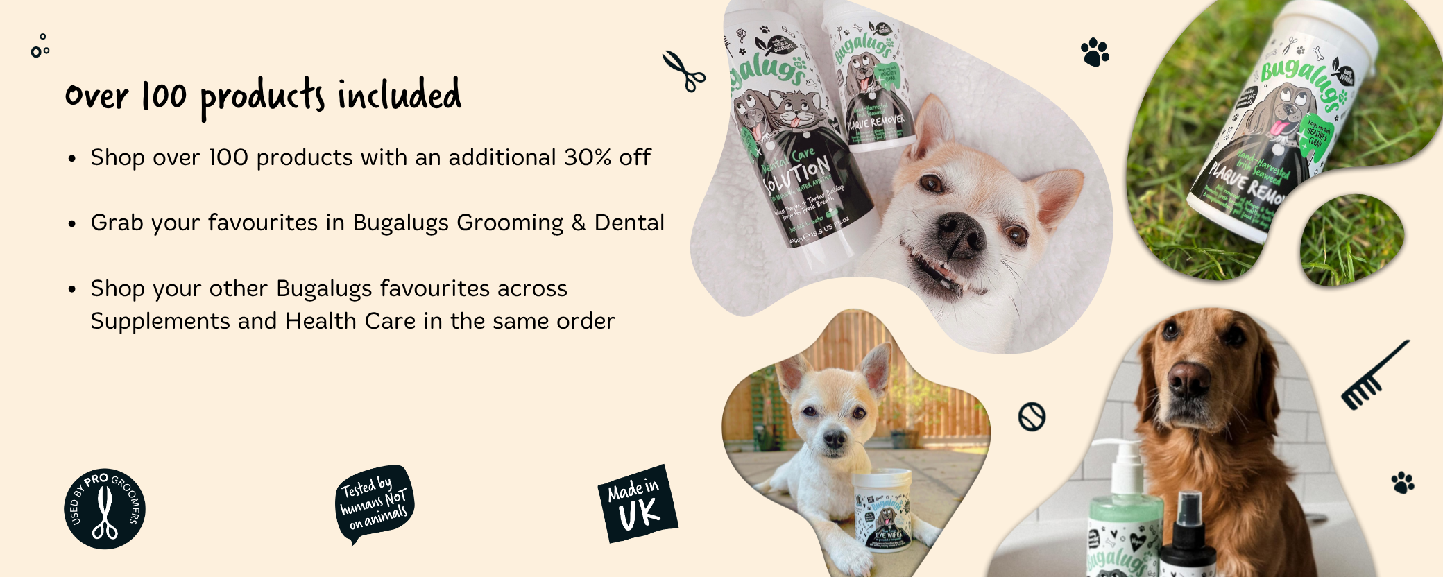 Shop over 100 products with an additional 30% off.

Grab your favourites in Bugalugs Grooming & Dental.

Shop your other Bugalugs favourites across Supplements and Health Care in the same order.